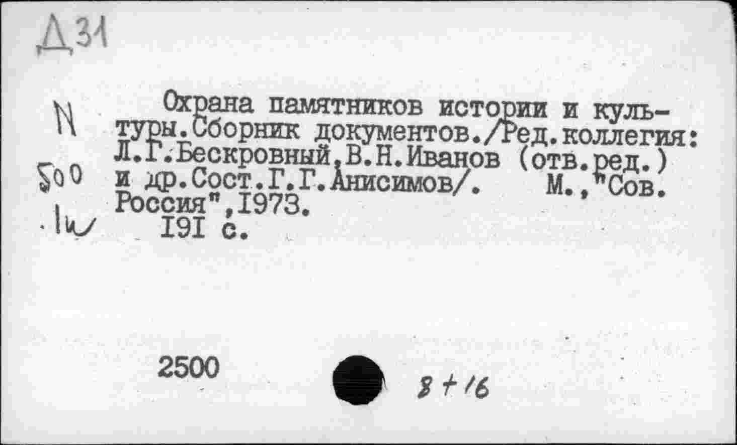 ﻿Д34
H $оо • lv
Охрана памятников истории и культуры .Сборник документов. /Ред. коллегия : Л.Г.Бескровный.В.Н.Иванов (отв.ред.) и др.Сост.Г.Г.Анисимов/.	М.,*Сов.
Россия",1973.
I9I с.
2500
2 +'6